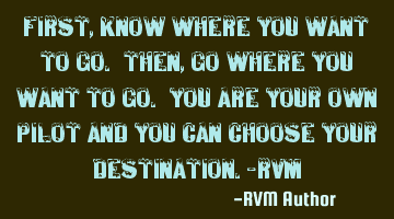 First, know where you want to go. Then, go where you want to go. You are your own pilot and you can