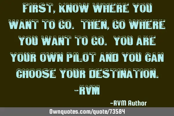 First, know where you want to go. Then, go where you want to go. You are your own pilot and you can