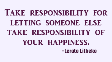 Take responsibility for letting someone else take responsibility of your happiness.