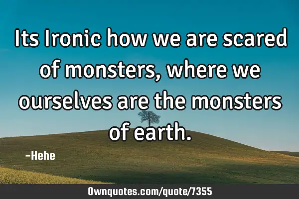 Its Ironic how we are scared of monsters, where we ourselves are the monsters of