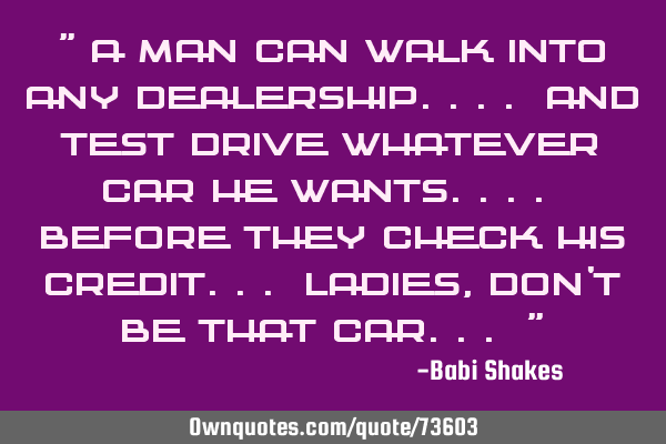 " A man can walk into ANY dealership.... and test drive whatever car HE WANTS.... before they CHECK