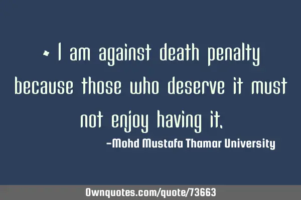 • I am against death penalty because those who deserve it must not enjoy having