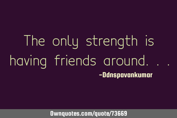 The only strength is having friends