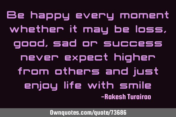 Be happy every moment whether it may be loss, good, sad or success never expect higher from others