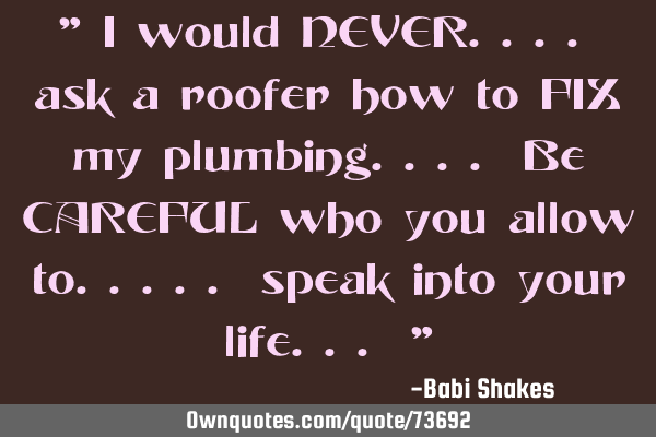 " I would NEVER.... ask a roofer how to FIX my plumbing.... Be CAREFUL who you allow to..... speak