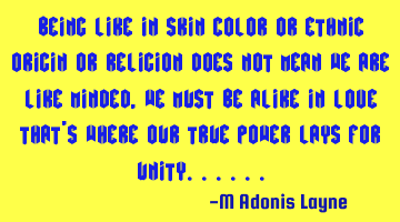 Being like in skin color or ethnic origin or religion Does not mean we are like minded, we must be