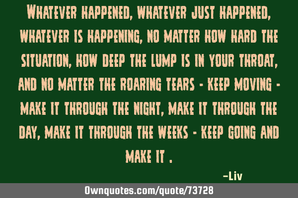 Whatever happened, whatever just happened, whatever is happening, no matter how hard the situation,