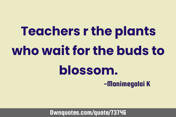 Teachers r the plants who wait for the buds to