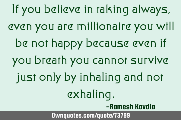If you believe in taking always, even you are millionaire you will be not happy because even if you