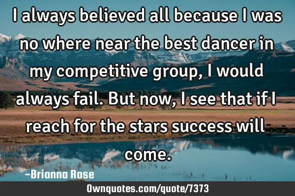 I always believed all because I was no where near the best dancer in my competitive group, i would