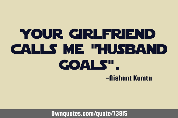 Your Girlfriend calls me "Husband Goals"