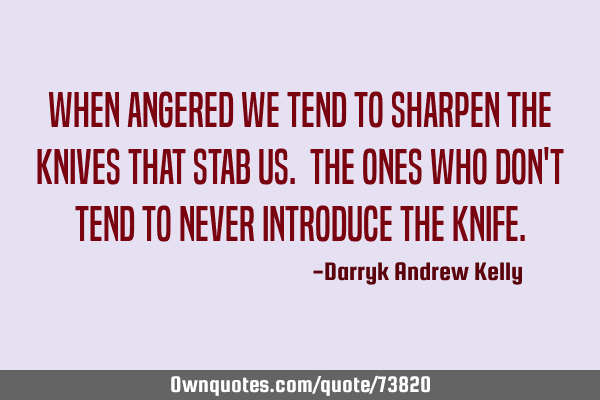When angered we tend to sharpen the knives that stab us. The ones who don