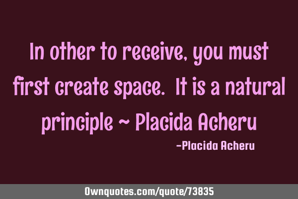In other to receive, you must first create space. It is a natural principle ~ Placida A