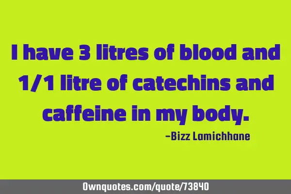 I have 3 liters of blood and 1/1 liter of catechins and caffeine in my