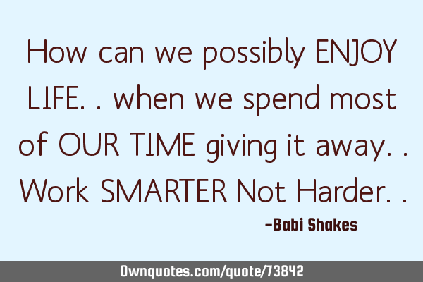How can we possibly ENJOY LIFE.. when we spend most of OUR TIME giving it away.. Work SMARTER Not H