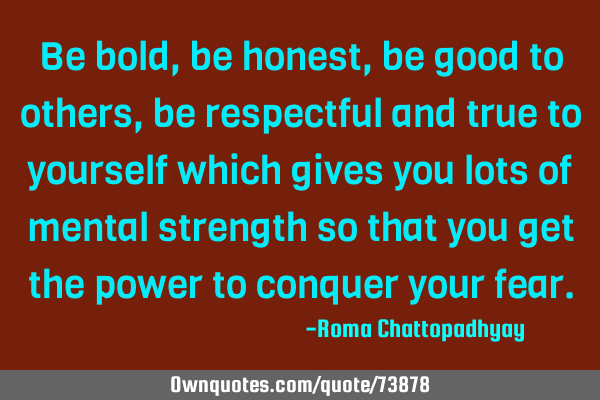 Be bold , be honest , be good to others, be respectful and true to yourself which gives you lots of