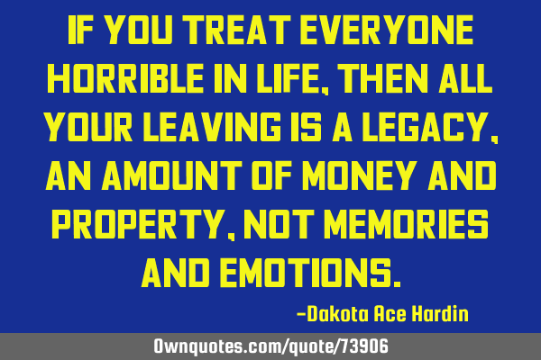 If you treat everyone horrible in life, then all your leaving is a legacy, an amount of money and