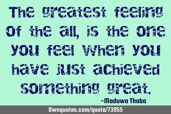 The greatest feeling of the all, is the one you feel when you have just achieved something