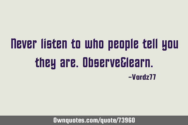 Never listen to who people tell you they are. Observe&