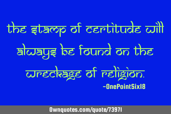 The stamp of certitude will always be found on the wreckage of