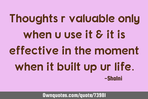 Thoughts r valuable only when u use it & it is effective in the moment when it built up ur
