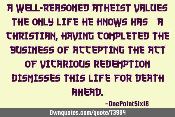A well-reasoned atheist values the only life he knows has; a Christian, having completed the