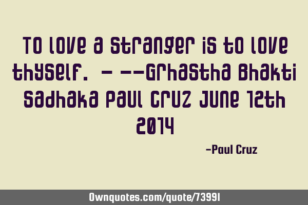 To love a stranger is to love thyself. - --Grhastha Bhakti Sadhaka Paul Cruz June 12th 2014