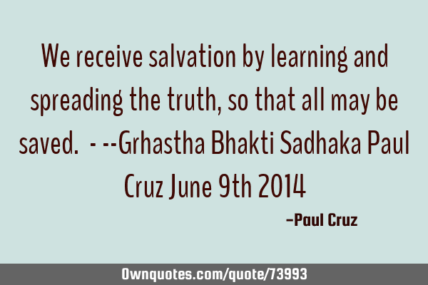 We receive salvation by learning and spreading the truth, so that all may be saved. - --Grhastha B