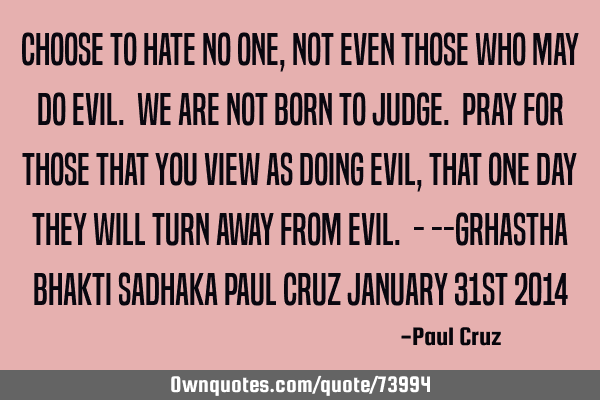 Choose to hate no one, not even those who may do evil. We are not born to judge. Pray for those