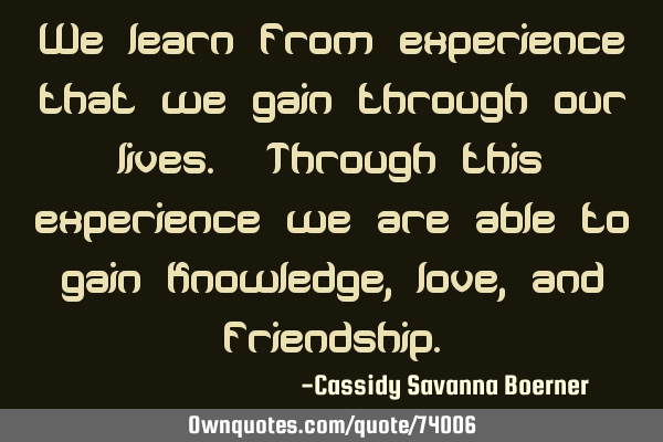 We learn from experience that we gain through our lives. Through this experience we are able to