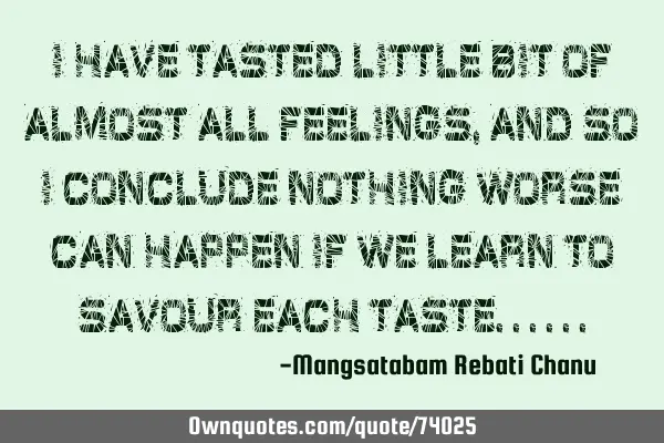 I have tasted little bit of almost all feelings, and so i conclude nothing worse can happen if we