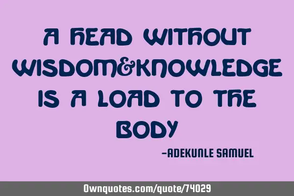A HEAD WITHOUT WISDOM&KNOWLEDGE IS A LOAD TO THE BODY
