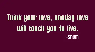 Think your love , oneday love will touch you to live.
