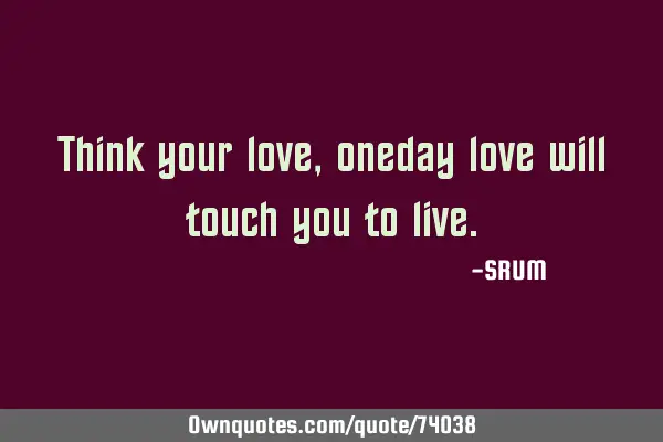 Think your love , oneday love will touch you to