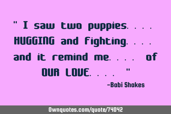 " I saw two puppies.... HUGGING and Fighting.... and it remind me.... of OUR LOVE.... "