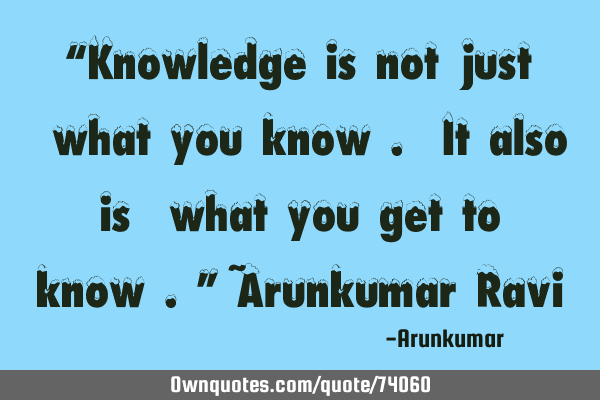 “Knowledge is not just ‘what you know’. It also is ‘what you get to know’.” ~Arunkumar R