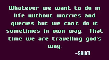 Whatever we want to do in life without worries and queries but we can't do it sometimes in own way.