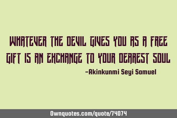 Whatever the devil gives you as a free gift is an exchange to your dearest