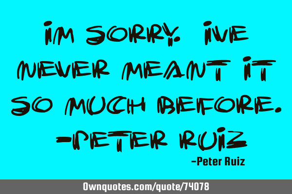 Im sorry. Ive never meant it so much before. -Peter R
