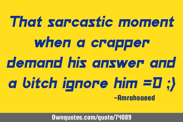 That sarcastic moment when a crapper demand his answer and a bitch ignore him =D ;)