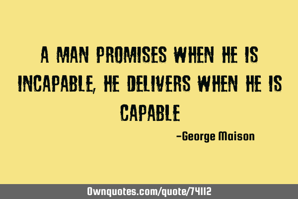 A man promises when he is incapable, he delivers when he is