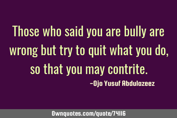 Those who said you are bully are wrong but try to quit what you do, so that you may