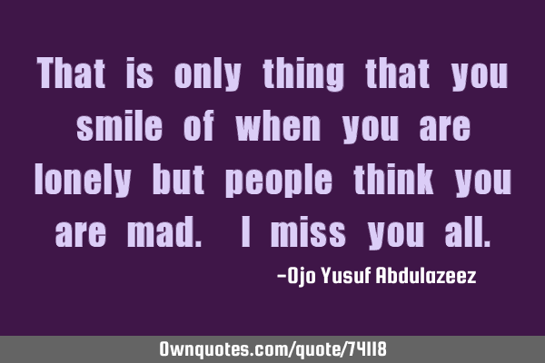 That is only thing that you smile of when you are lonely but people think you are mad. I miss you