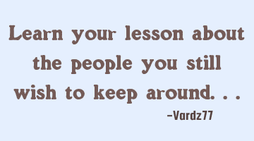 Learn your lesson about the people you still wish to keep around...