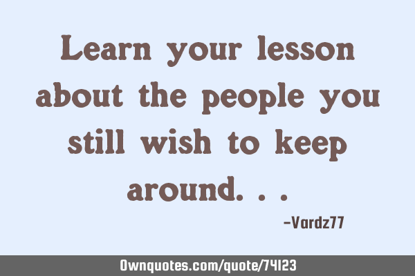 Learn your lesson about the people you still wish to keep