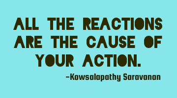 All the reactions are the cause of your action.