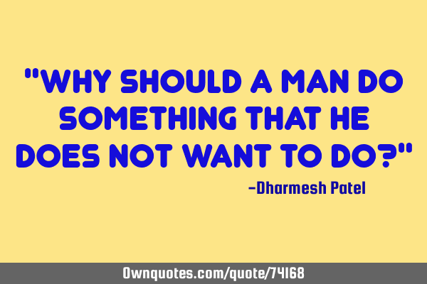 "Why should a man do something that he does not want to do?"