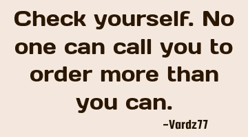 Check yourself. No one can call you to order more than you can.