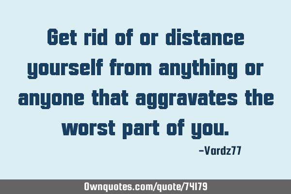 Get rid of or distance yourself from anything or anyone that aggravates the worst part of
