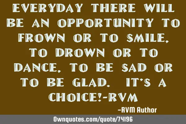 Everyday there will be an opportunity to Frown or to Smile, to Drown or to Dance, to be Sad or to